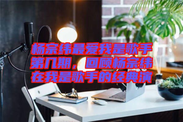 楊宗緯最愛我是歌手第幾期，回顧楊宗緯在我是歌手的經(jīng)典演