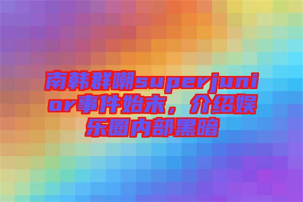 南韓群嘲superjunior事件始末，介紹娛樂圈內(nèi)部黑暗