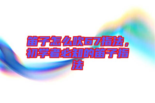 笛子怎么吹67指法，初學(xué)者必知的笛子指法