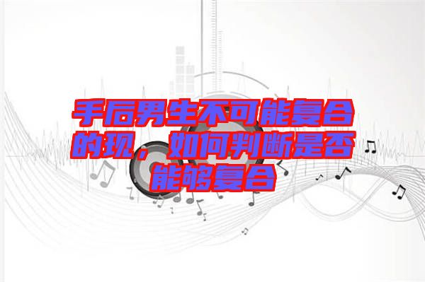 手后男生不可能復(fù)合的現(xiàn)，如何判斷是否能夠復(fù)合