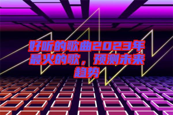 好聽的歌曲2023年最火的歌，預(yù)測未來趨勢