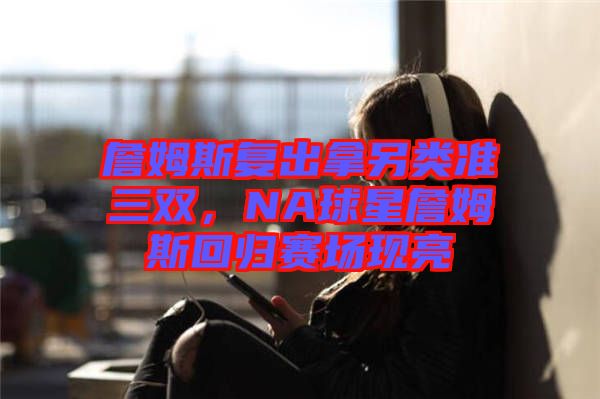詹姆斯復(fù)出拿另類準三雙，NA球星詹姆斯回歸賽場現(xiàn)亮