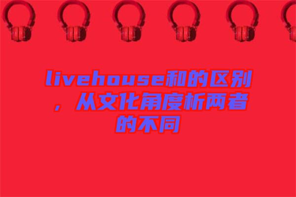 livehouse和的區(qū)別，從文化角度析兩者的不同