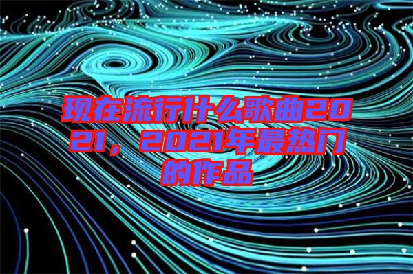 現(xiàn)在流行什么歌曲2021，2021年最熱門的作品