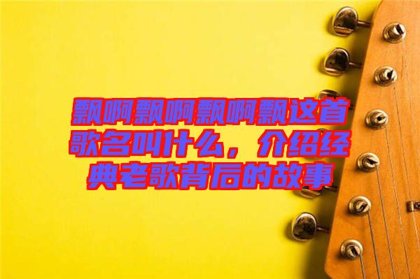 飄啊飄啊飄啊飄這首歌名叫什么，介紹經(jīng)典老歌背后的故事