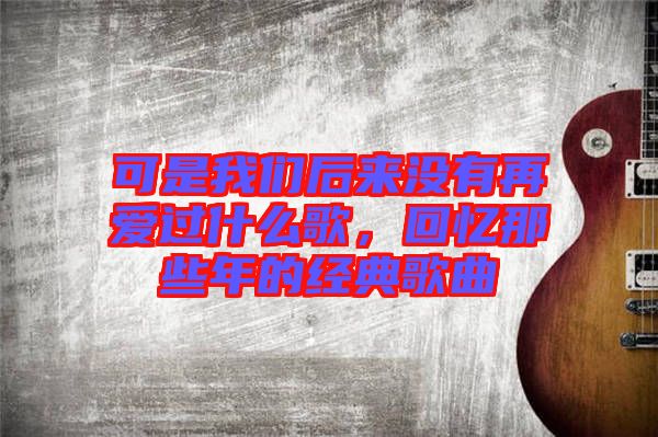 可是我們后來(lái)沒有再愛過什么歌，回憶那些年的經(jīng)典歌曲