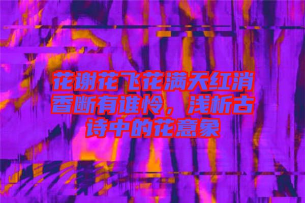 花謝花飛花滿天紅消香斷有誰憐，淺析古詩中的花意象