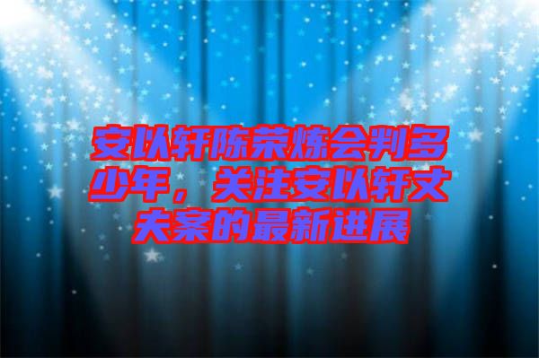安以軒陳榮煉會判多少年，關注安以軒丈夫案的最新進展