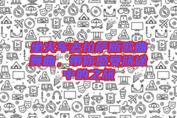 坐火車(chē)去拉薩版歌曲舞曲，帶你感受旅途中的之旅