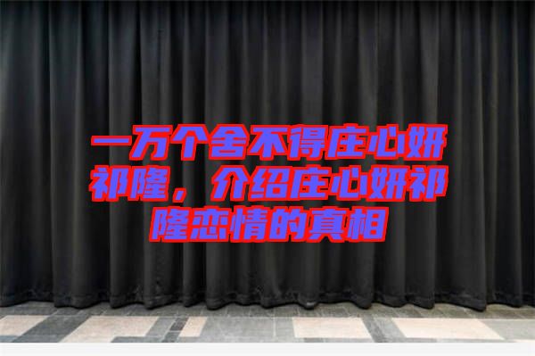 一萬個(gè)舍不得莊心妍祁隆，介紹莊心妍祁隆戀情的真相