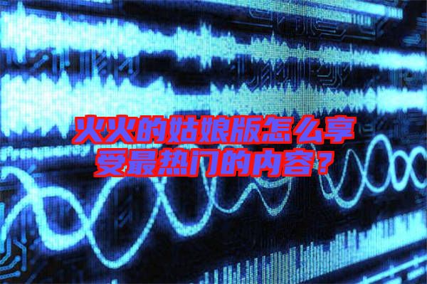 火火的姑娘版怎么享受最熱門的內容？