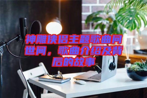 神雕俠侶主題歌曲問世間，歌曲介紹及背后的故事