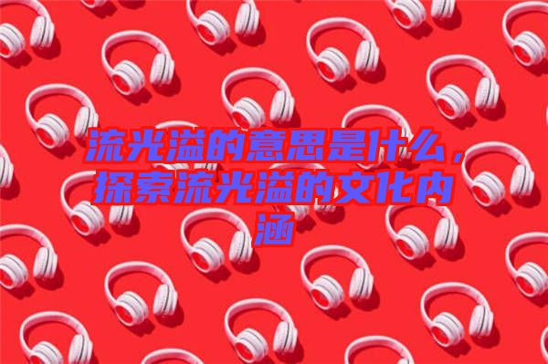 流光溢的意思是什么，探索流光溢的文化內(nèi)涵