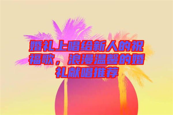 婚禮上唱給新人的祝福歌，浪漫溫馨的婚禮獻(xiàn)唱推薦