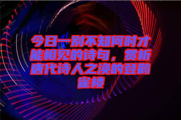 今日一別不知何時(shí)才能相見的詩句，賞析唐代詩人之渙的登鸛雀樓