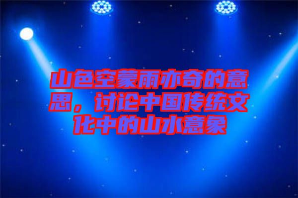 山色空蒙雨亦奇的意思，討論中國傳統(tǒng)文化中的山水意象
