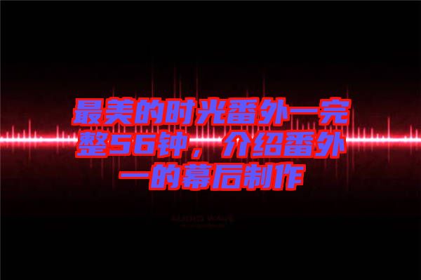 最美的時光番外一完整56鐘，介紹番外一的幕后制作