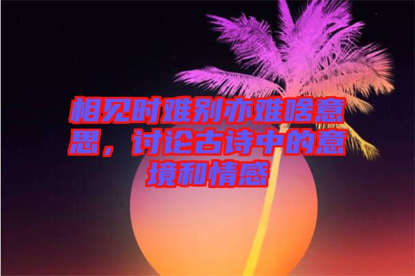 相見時難別亦難啥意思，討論古詩中的意境和情感