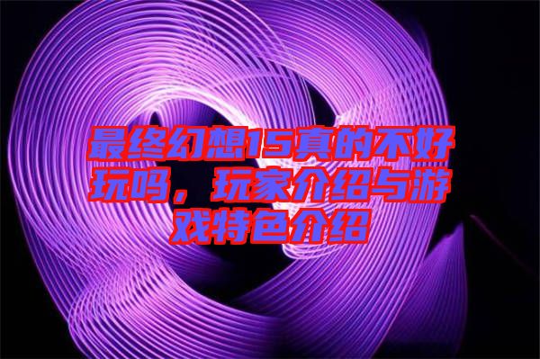 最終幻想15真的不好玩嗎，玩家介紹與游戲特色介紹