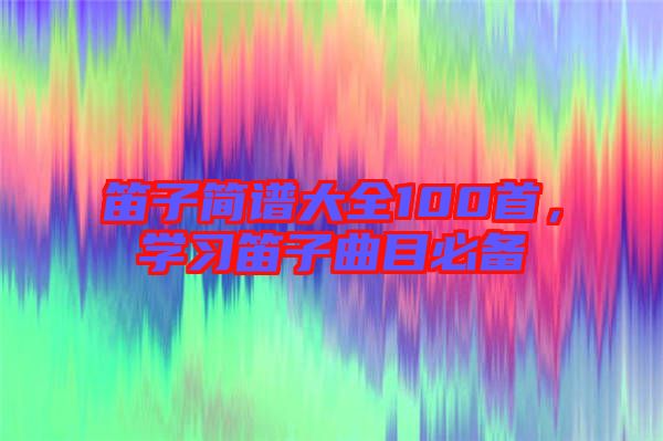 笛子簡譜大全100首，學(xué)習(xí)笛子曲目必備