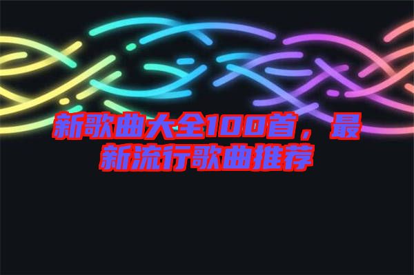 新歌曲大全100首，最新流行歌曲推薦