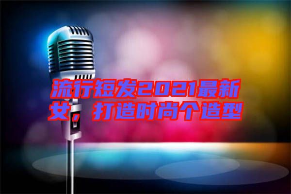 流行短發(fā)2021最新女，打造時(shí)尚個(gè)造型