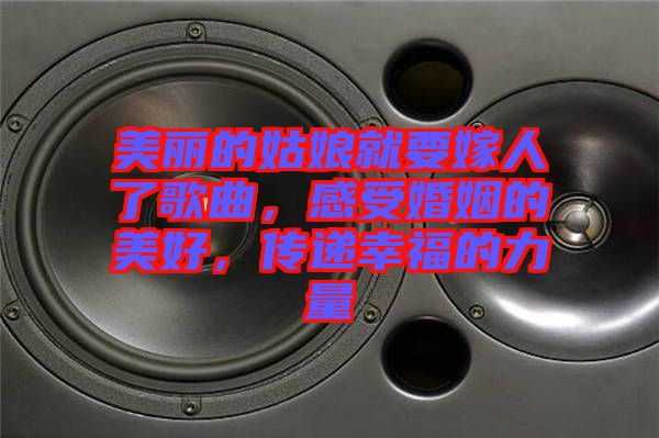 美麗的姑娘就要嫁人了歌曲，感受婚姻的美好，傳遞幸福的力量