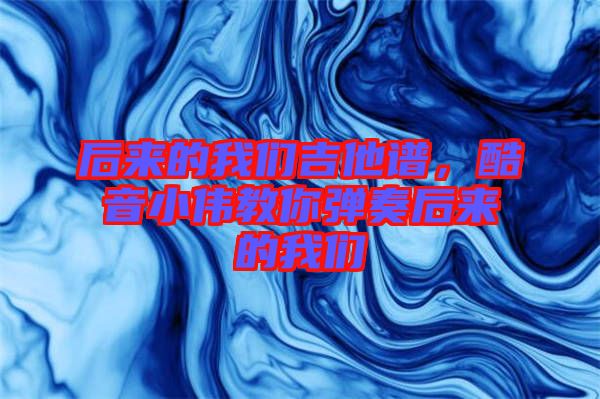 后來(lái)的我們吉他譜，酷音小偉教你彈奏后來(lái)的我們