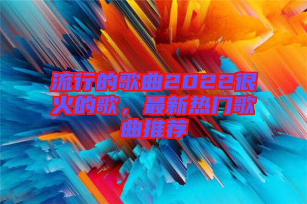 流行的歌曲2022很火的歌，最新熱門(mén)歌曲推薦