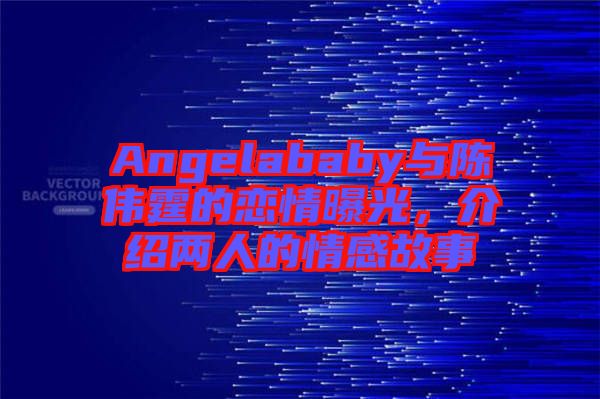 Angelababy與陳偉霆的戀情曝光，介紹兩人的情感故事