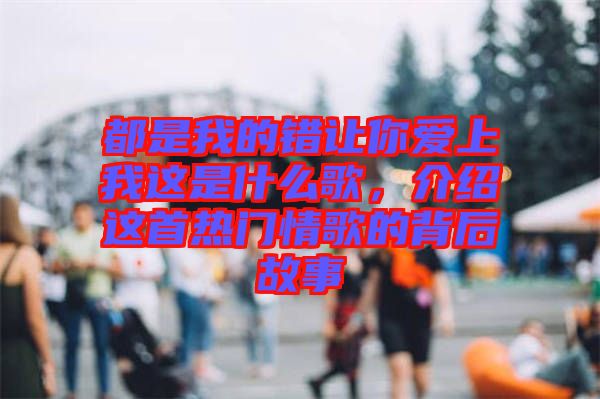 都是我的錯(cuò)讓你愛(ài)上我這是什么歌，介紹這首熱門情歌的背后故事
