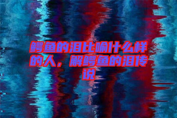 鱷魚(yú)的淚比喻什么樣的人，解鱷魚(yú)的淚傳說(shuō)