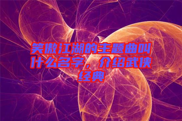 笑傲江湖的主題曲叫什么名字，介紹武俠經(jīng)典