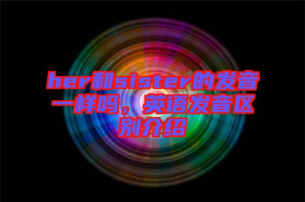 her和sister的發(fā)音一樣嗎，英語發(fā)音區(qū)別介紹