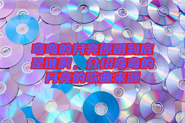 彎彎的月亮原唱到底是誰啊，介紹彎彎的月亮的歌曲來源