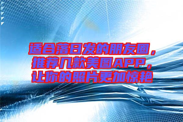 適合落日發(fā)的朋友圈，推薦幾款美圖APP，讓你的照片更加驚艷