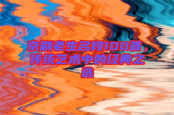 京劇老生名段100首，傳統(tǒng)藝術(shù)中的經(jīng)典之選