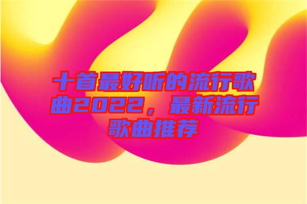 十首最好聽(tīng)的流行歌曲2022，最新流行歌曲推薦