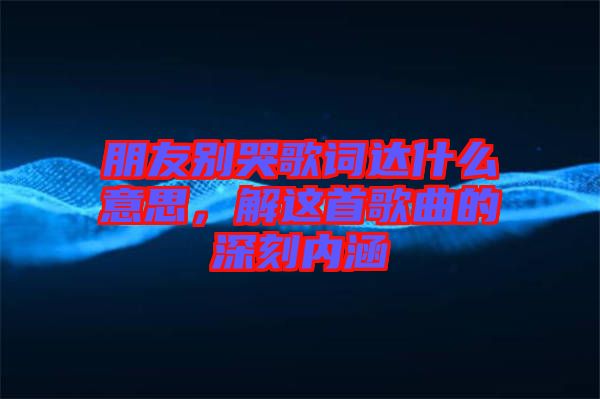 朋友別哭歌詞達(dá)什么意思，解這首歌曲的深刻內(nèi)涵