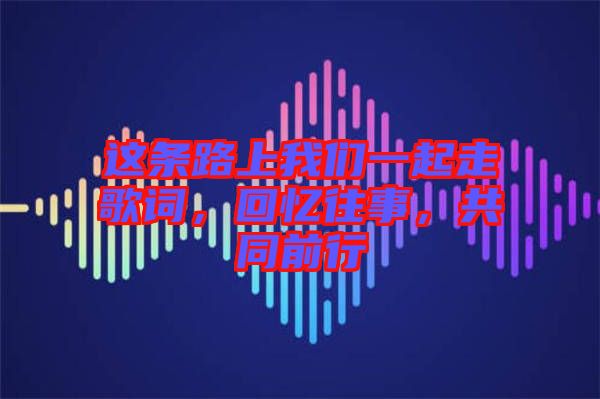 這條路上我們一起走歌詞，回憶往事，共同前行