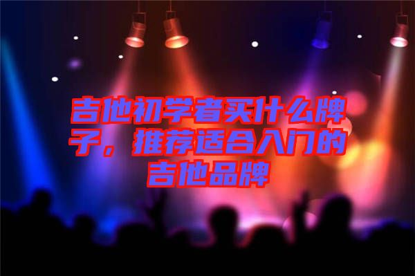 吉他初學(xué)者買什么牌子，推薦適合入門的吉他品牌