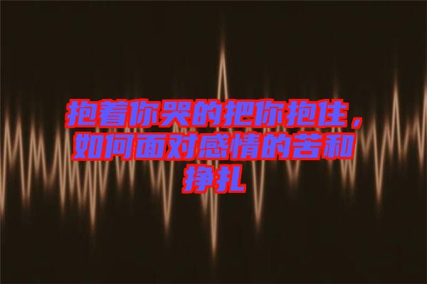 抱著你哭的把你抱住，如何面對(duì)感情的苦和掙扎