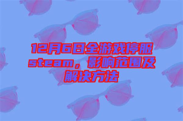 12月6日全游戲停服steam，影響范圍及解決方法