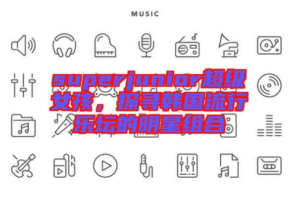 superjunior超級女孩，探尋韓國流行樂壇的明星組合