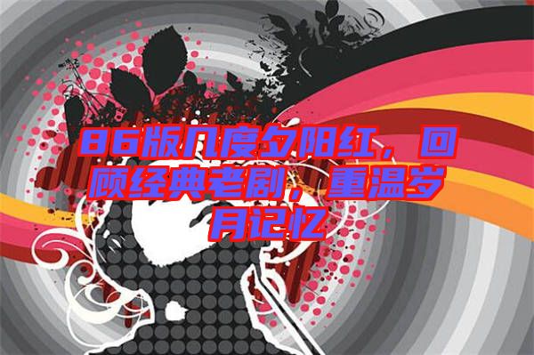 86版幾度夕陽(yáng)紅，回顧經(jīng)典老劇，重溫歲月記憶