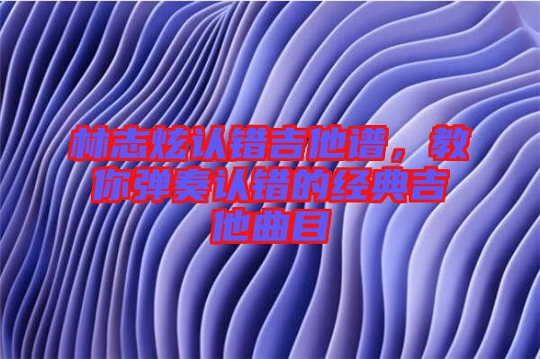 林志炫認錯吉他譜，教你彈奏認錯的經(jīng)典吉他曲目