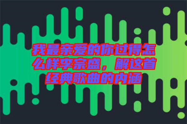 我最親愛的你過得怎么樣李宗盛，解這首經(jīng)典歌曲的內(nèi)涵