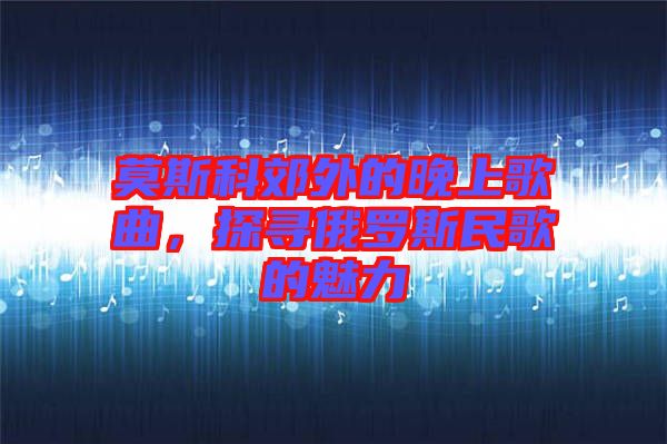 莫斯科郊外的晚上歌曲，探尋俄羅斯民歌的魅力