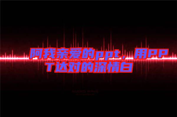 阿我親愛的ppt，用PPT達(dá)對(duì)的深情白