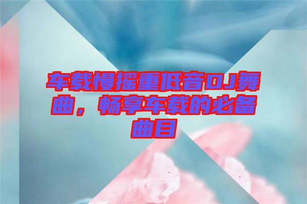 車載慢搖重低音DJ舞曲，暢享車載的必備曲目